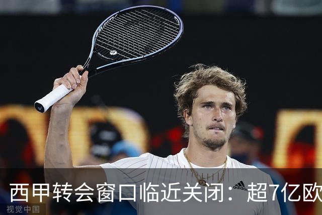西甲转会窗口临近关闭：超7亿欧元支出，众多交易即将达成